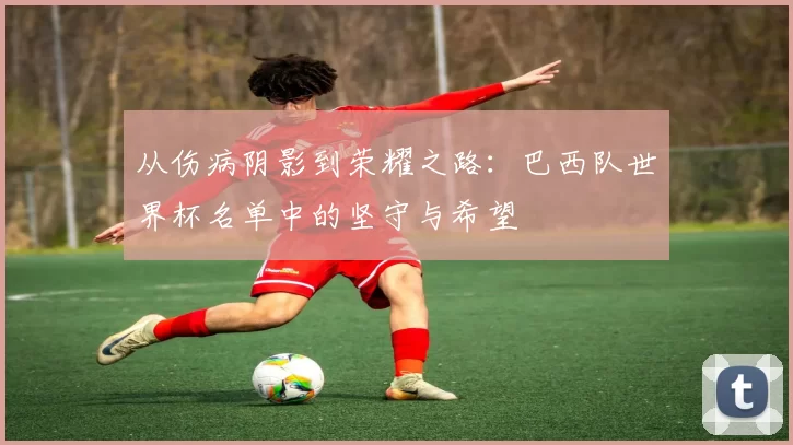 从伤病阴影到荣耀之路:巴西队世界杯名单中的坚守与希望