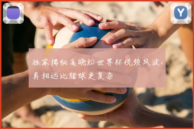 独家揭秘高晓松世界杯视频风波,真相远比赌球更复杂