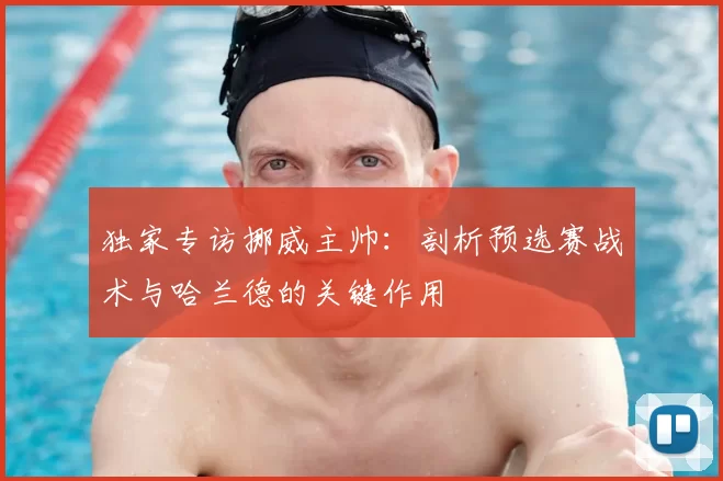 独家专访挪威主帅：剖析预选赛战术与哈兰德的关键作用