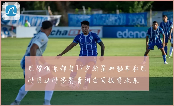 巴黎俱乐部与17岁新星加勒布和巴特贝达特签署青训合同投资未来