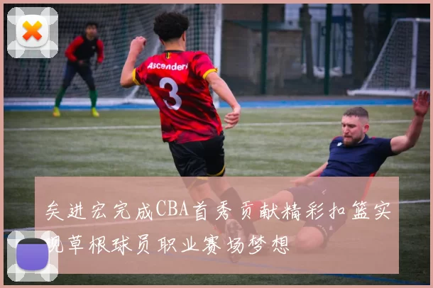 矣进宏完成CBA首秀贡献精彩扣篮实现草根球员职业赛场梦想