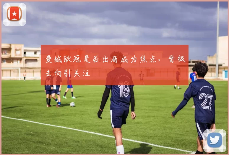 曼城欧冠是否出局成为焦点，晋级去向引关注