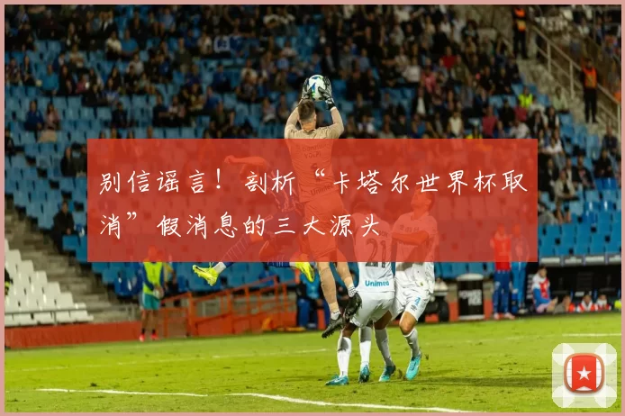 别信谣言！剖析“卡塔尔世界杯取消”假消息的三大源头
