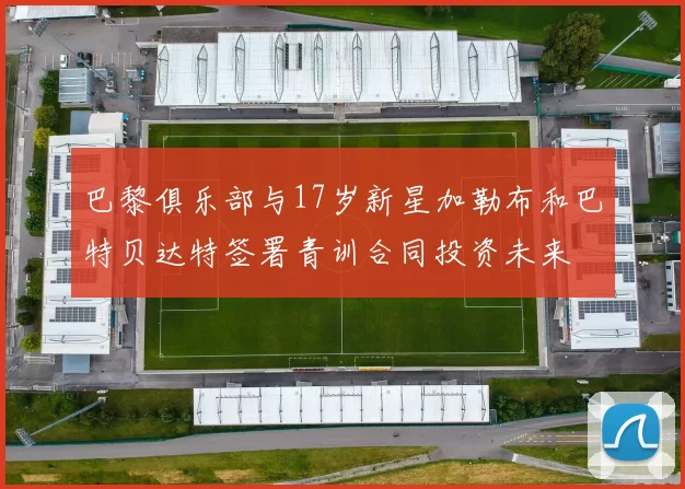 巴黎俱乐部与17岁新星加勒布和巴特贝达特签署青训合同投资未来
