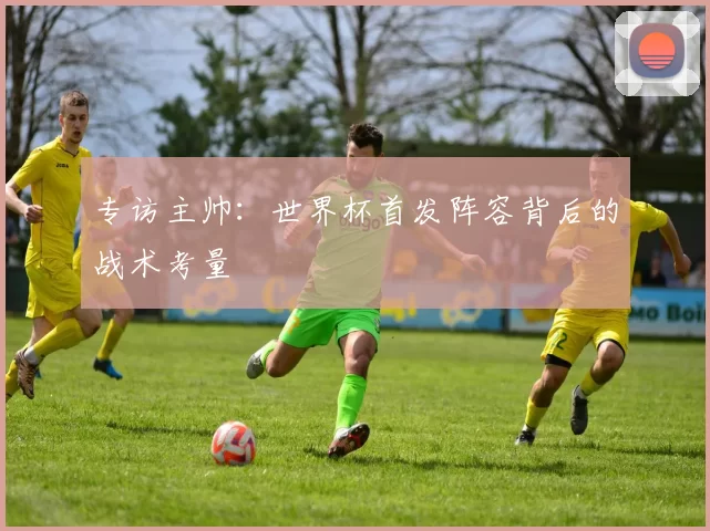 专访主帅：世界杯首发阵容背后的战术考量
