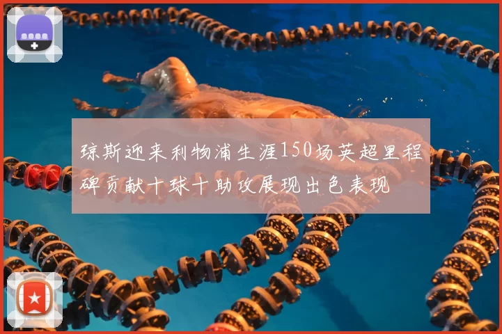 琼斯迎来利物浦生涯150场英超里程碑贡献十球十助攻展现出色表现
