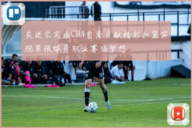 矣进宏完成CBA首秀贡献精彩扣篮实现草根球员职业赛场梦想