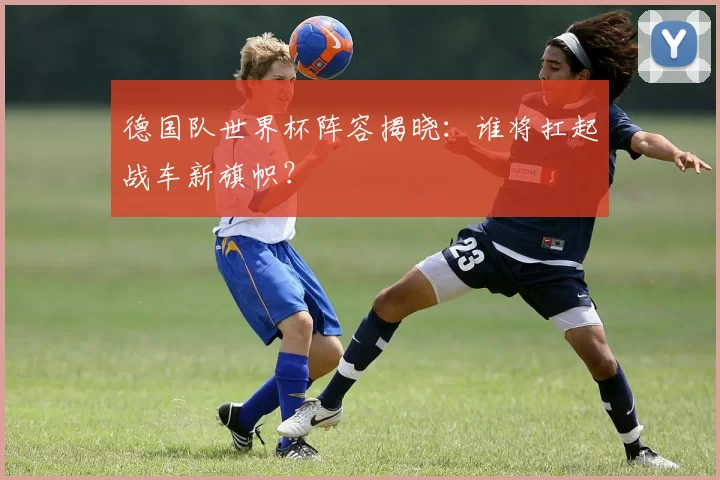 德国队世界杯阵容揭晓:谁将扛起战车新旗帜?