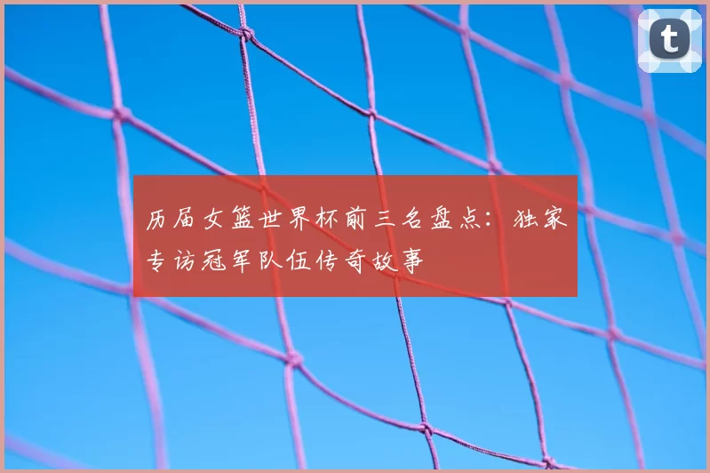 历届女篮世界杯前三名盘点：独家专访冠军队伍传奇故事