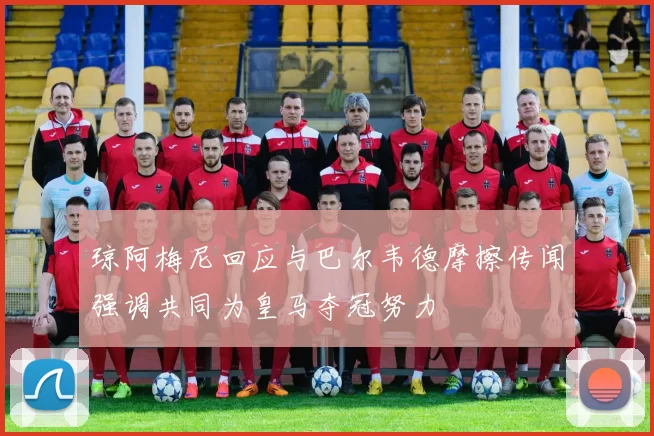 琼阿梅尼回应与巴尔韦德摩擦传闻强调共同为皇马夺冠努力