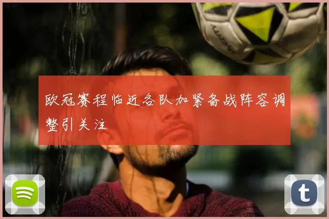 欧冠赛程临近各队加紧备战阵容调整引关注