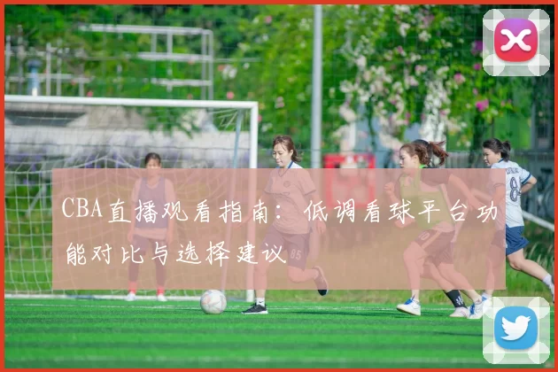 CBA直播观看指南：低调看球平台功能对比与选择建议