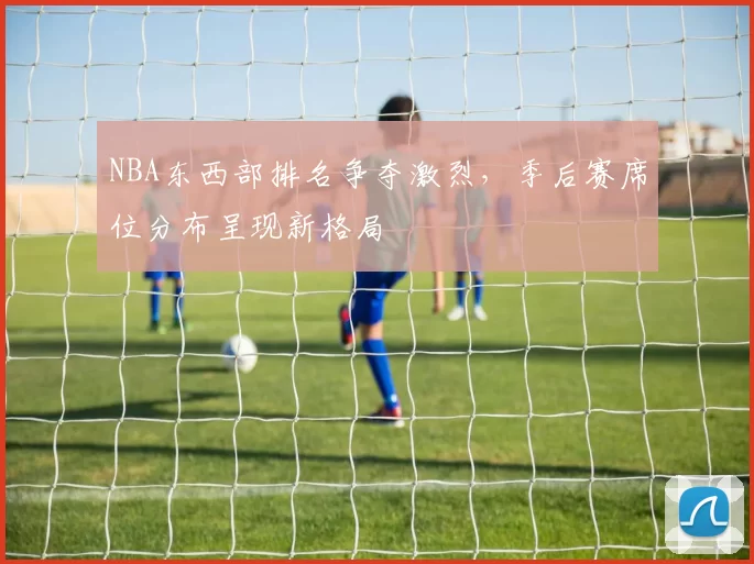 NBA东西部排名争夺激烈，季后赛席位分布呈现新格局