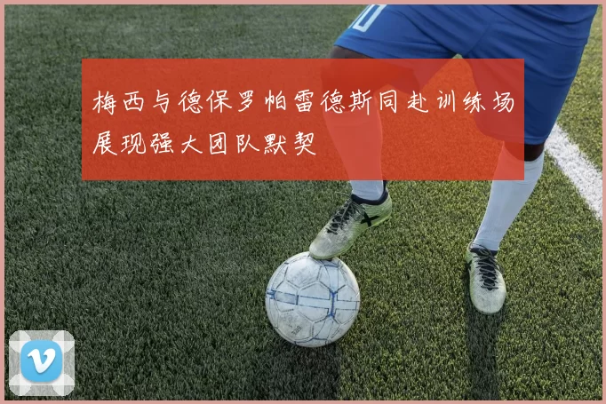 梅西与德保罗帕雷德斯同赴训练场展现强大团队默契