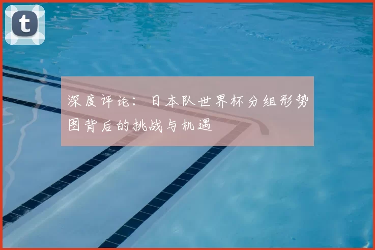 深度评论:日本队世界杯分组形势图背后的挑战与机遇