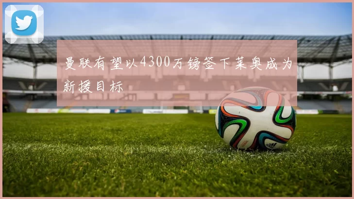 曼联有望以4300万镑签下莱奥成为新援目标
