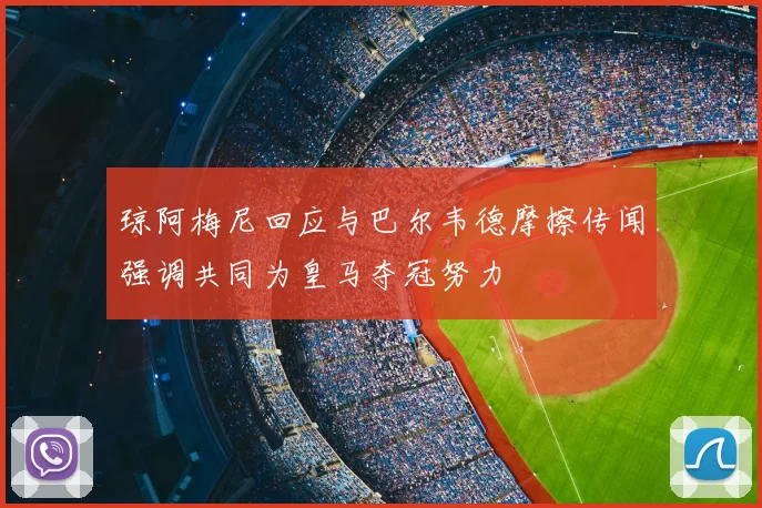 琼阿梅尼回应与巴尔韦德摩擦传闻强调共同为皇马夺冠努力