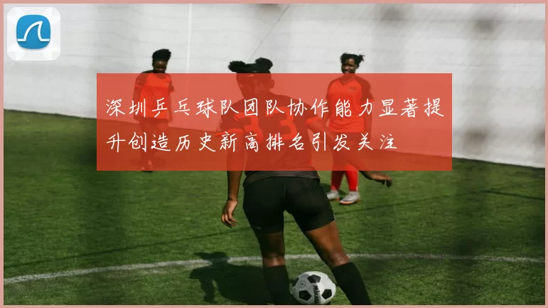 深圳乒乓球队团队协作能力显著提升创造历史新高排名引发关注