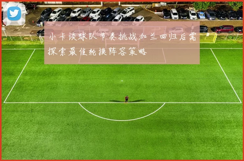 小卡谈球队节奏挑战加兰回归后需探索最佳轮换阵容策略