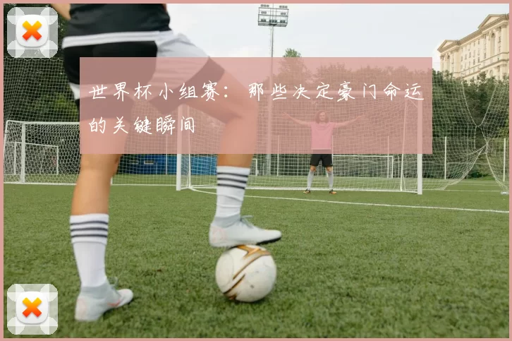 世界杯小组赛：那些决定豪门命运的关键瞬间