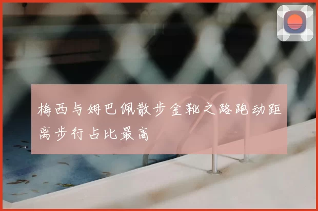 梅西与姆巴佩散步金靴之路跑动距离步行占比最高