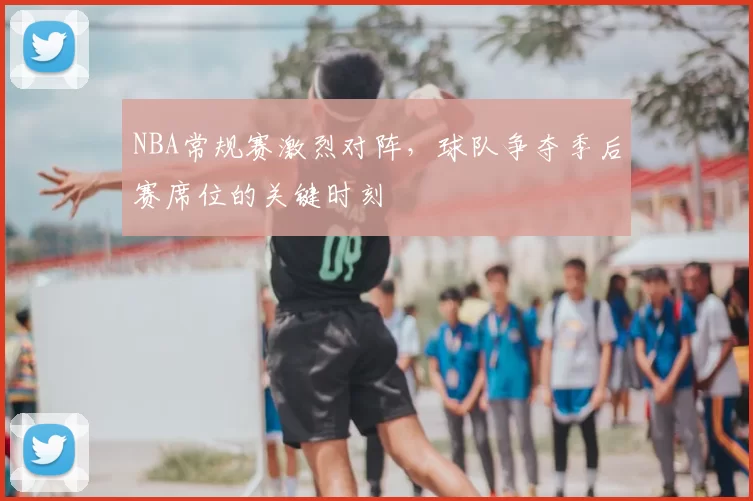 NBA常规赛激烈对阵，球队争夺季后赛席位的关键时刻