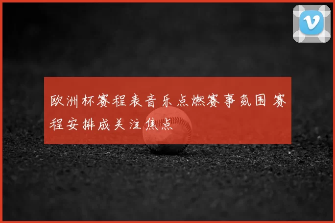 欧洲杯赛程表音乐点燃赛事氛围 赛程安排成关注焦点