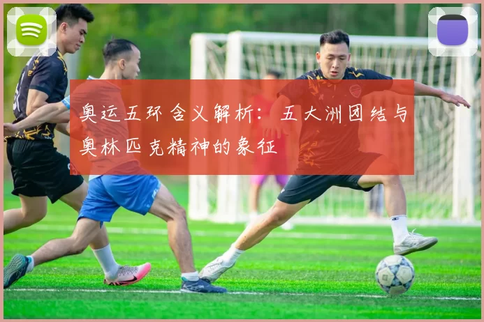 奥运五环含义解析:五大洲团结与奥林匹克精神的象征
