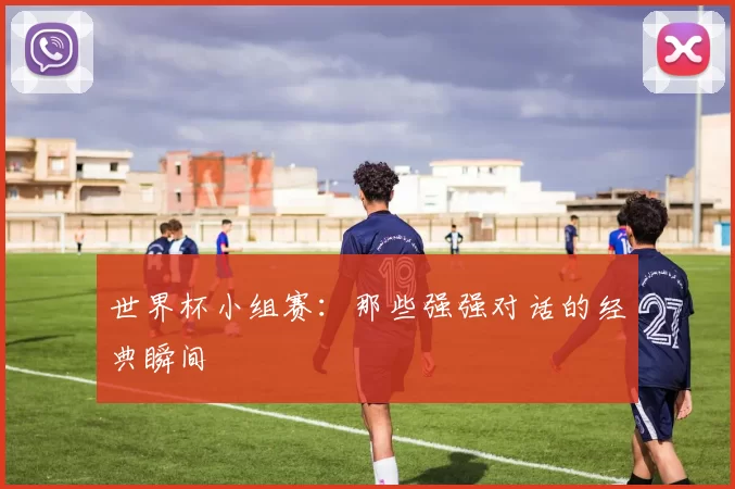世界杯小组赛：那些强强对话的经典瞬间
