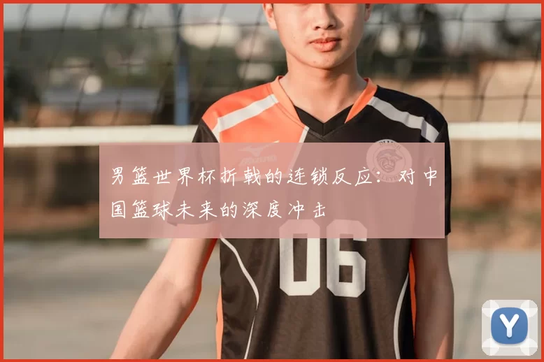男篮世界杯折戟的连锁反应:对中国篮球未来的深度冲击