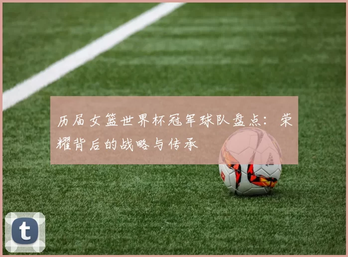 历届女篮世界杯冠军球队盘点：荣耀背后的战略与传承