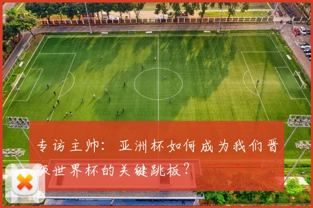 专访主帅：亚洲杯如何成为我们晋级世界杯的关键跳板？