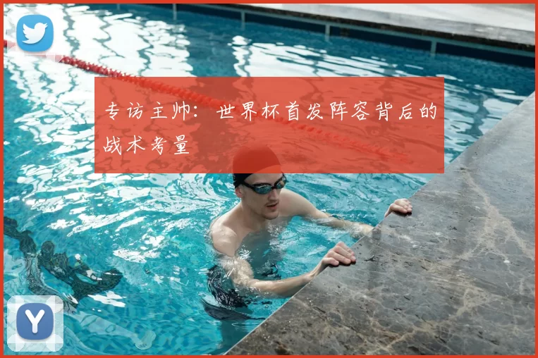 专访主帅：世界杯首发阵容背后的战术考量