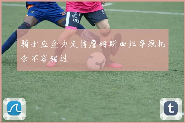 骑士应全力支持詹姆斯回归争冠机会不容错过