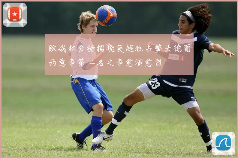 欧战积分榜揭晓英超独占鳌头德葡西意争第二名之争愈演愈烈