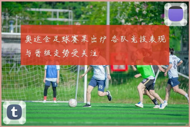 奥运会足球赛果出炉 各队竞技表现与晋级走势受关注