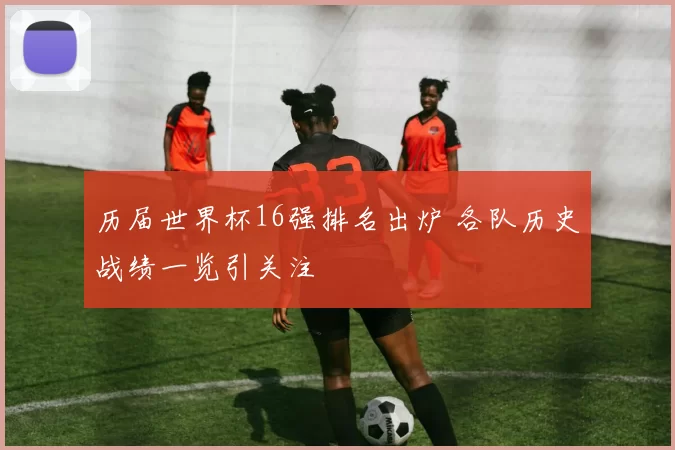 历届世界杯16强排名出炉 各队历史战绩一览引关注