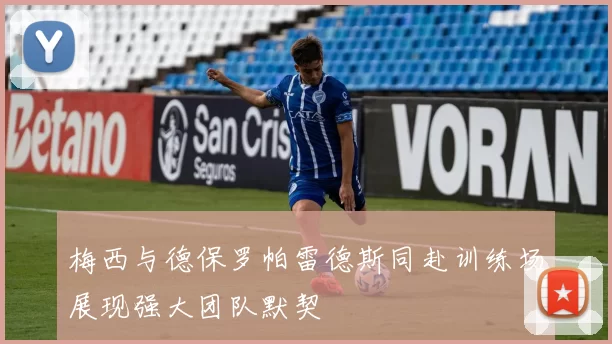 梅西与德保罗帕雷德斯同赴训练场展现强大团队默契