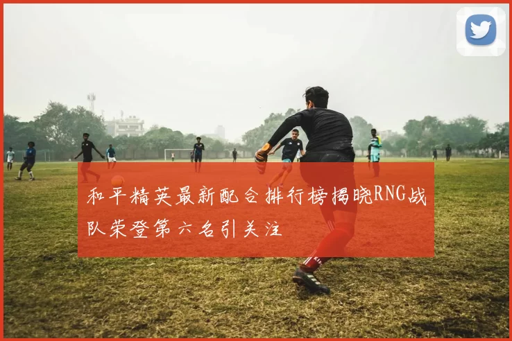 和平精英最新配合排行榜揭晓RNG战队荣登第六名引关注