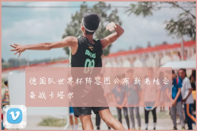 德国队世界杯阵容图公布 新老结合备战卡塔尔