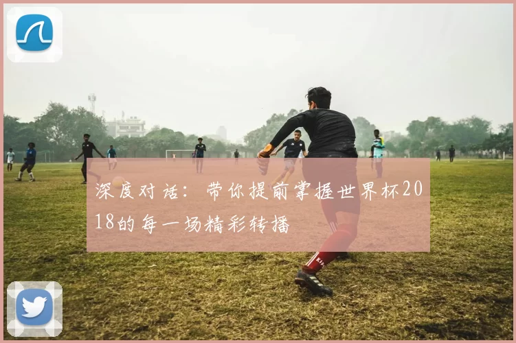 深度对话:带你提前掌握世界杯2018的每一场精彩转播
