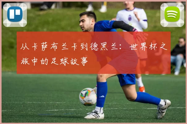 从卡萨布兰卡到德黑兰:世界杯之旅中的足球故事