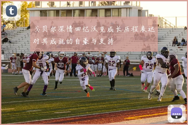 戈贝尔深情回忆沃克成长历程表达对其成就的自豪与支持
