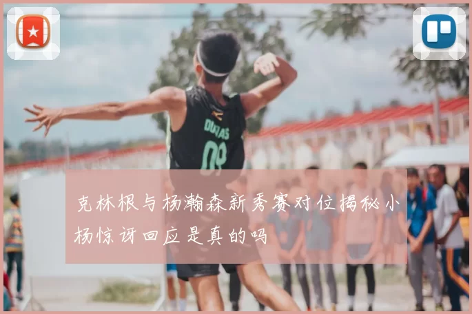 克林根与杨瀚森新秀赛对位揭秘小杨惊讶回应是真的吗