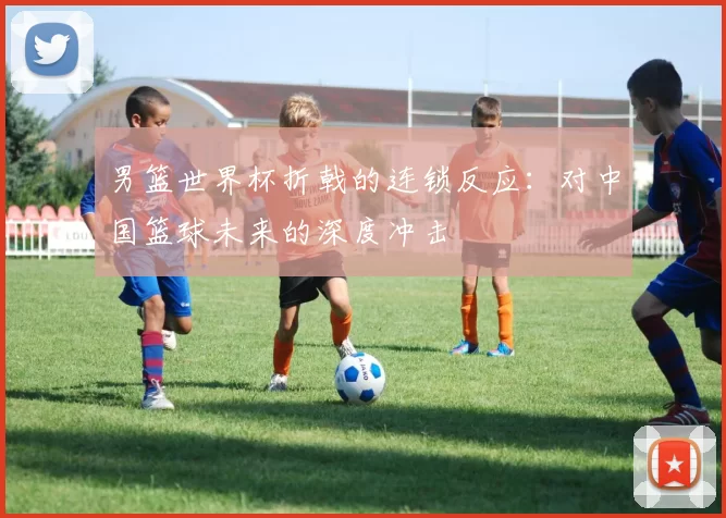 男篮世界杯折戟的连锁反应：对中国篮球未来的深度冲击