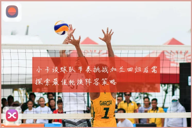 小卡谈球队节奏挑战加兰回归后需探索最佳轮换阵容策略